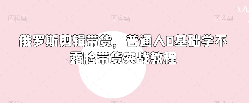 俄罗斯产品剪辑带货，普通人0基础学不露脸带货实战教程 - 搞薯条网-搞薯条网