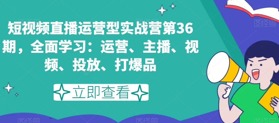 短视频直播运营型实战营第36期，全面学习：运营、主播、视频、投放、打爆品 - 搞薯条网-搞薯条网