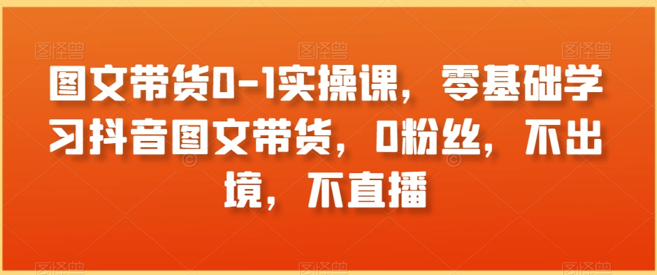 图文带货0-1实操课，零基础学习抖音图文带货，0粉丝，不出境，不直播 - 搞薯条网-搞薯条网