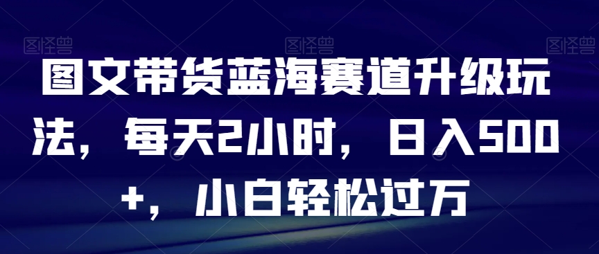 图文带货蓝海赛道升级玩法，每天2小时，日入500+，小白轻松过万 - 搞薯条网-搞薯条网