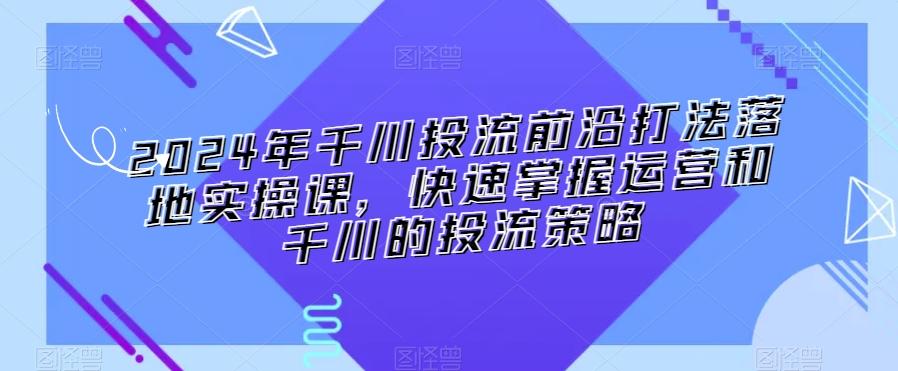 2024年千川投流前沿打法落地实操课，快速掌握运营和千川的投流策略 - 搞薯条网-搞薯条网