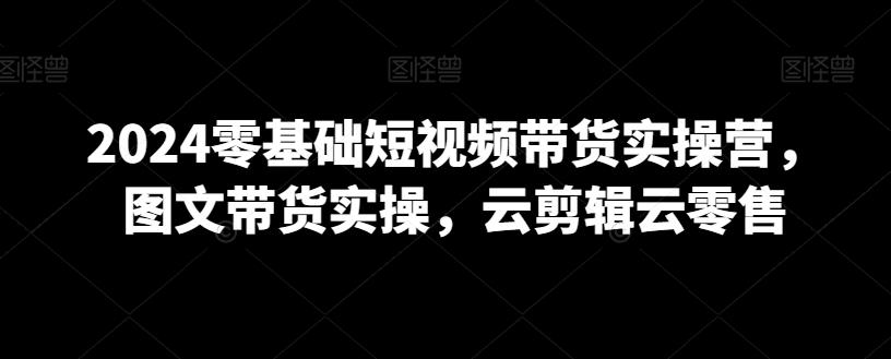 2024零基础短视频带货实操营，图文带货实操，云剪辑云零售 - 搞薯条网-搞薯条网