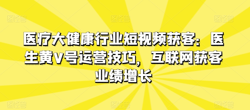 医疗大健康行业短视频获客：医生黄V号运营技巧，互联网获客业绩增长 - 搞薯条网-搞薯条网