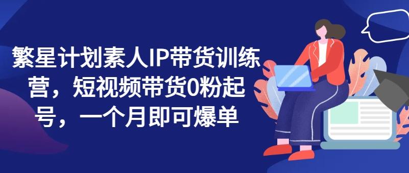 繁星计划素人IP带货训练营，短视频带货0粉起号，一个月即可爆单 - 搞薯条网-搞薯条网