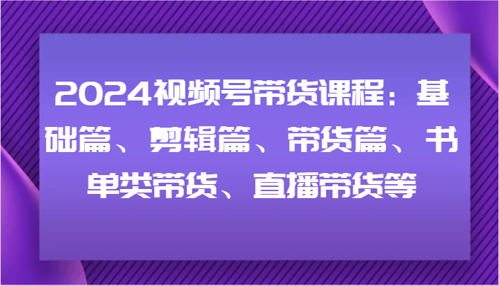 2024视频号带货课程：基础篇、剪辑篇、带货篇、书单类带货、直播带货等 - 搞薯条网-搞薯条网