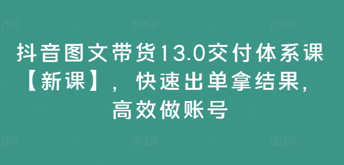 抖音图文带货13.0交付体系课【新课】，快速出单拿结果，高效做账号 - 搞薯条网-搞薯条网