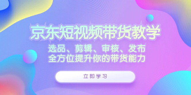 京东短视频带货教学：选品、剪辑、审核、发布，全方位提升你的带货能力 - 搞薯条网-搞薯条网