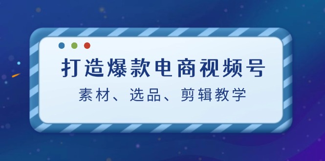 打造爆款电商视频号：素材、选品、剪辑教程 - 搞薯条网-搞薯条网