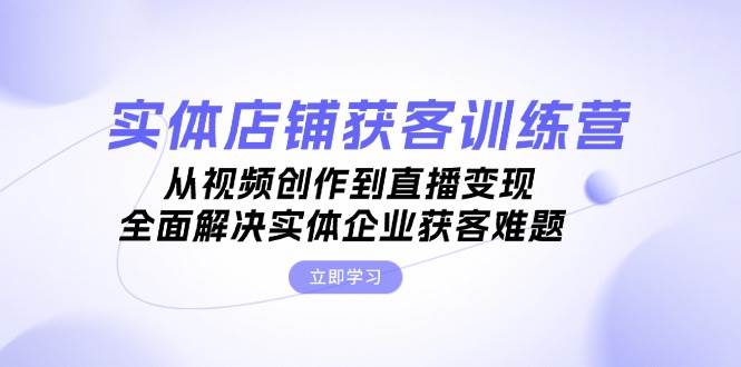 实体店铺获客特训营：从视频创作到直播变现，全面解决实体企业获客难题 - 搞薯条网-搞薯条网