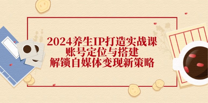 2024养生IP打造实战课：账号定位与搭建，解锁自媒体变现新策略 - 搞薯条网-搞薯条网