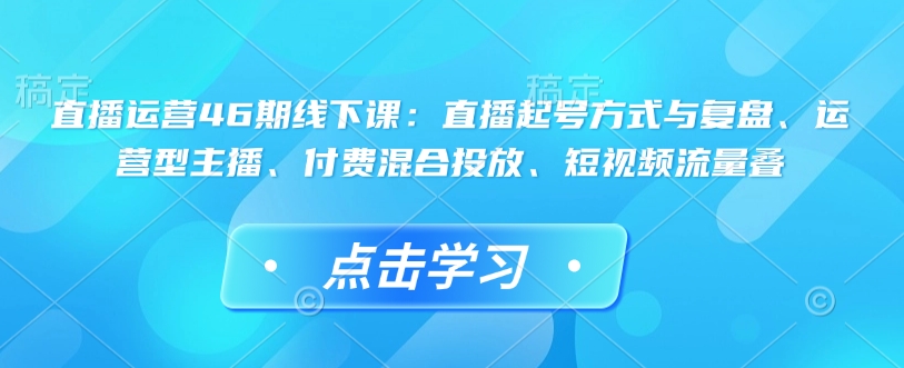 直播运营46期线下课：直播起号方式与复盘、运营型主播、付费混合投放、短视频流量叠 - 搞薯条网-搞薯条网