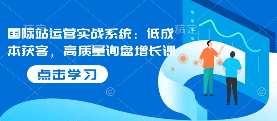 国际站运营实战系统：低成本获客，高质量询盘增长课 - 搞薯条网-搞薯条网