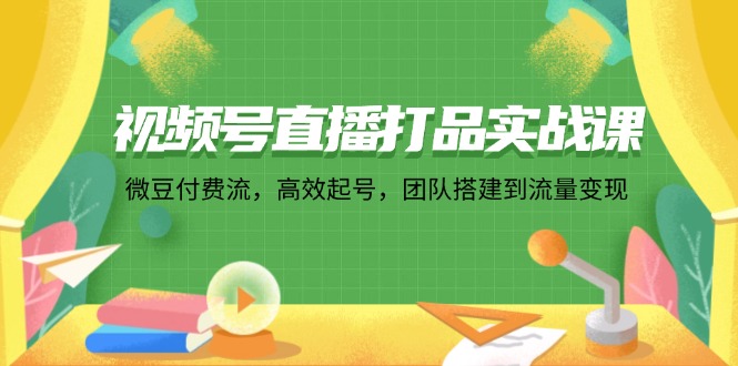 视频号直播打品实战课：微 豆 付 费 流，高效起号，团队搭建到流量变现 - 搞薯条网-搞薯条网