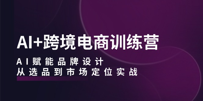 AI+跨境电商训练营：AI赋能品牌设计，从选品到市场定位实战 - 搞薯条网-搞薯条网