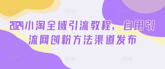 2024小淘全域引流教程，自用引流网创粉方法渠道发布 - 搞薯条网-搞薯条网