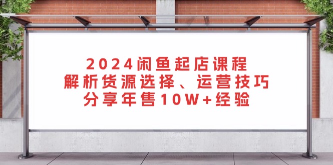 2024闲鱼起店课程：解析货源选择、运营技巧，分享年售10W+经验 - 搞薯条网-搞薯条网