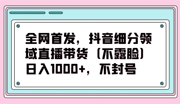 全网首发，抖音细分领域直播带货(不露脸)项目，日入1000+，不封号 - 搞薯条网-搞薯条网